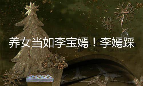 爸李庆生当如养女嫣亚鹏为爸踩点李宝李嫣